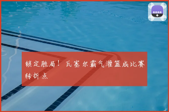 锁定胜局!瓦塞尔霸气灌篮成比赛转折点