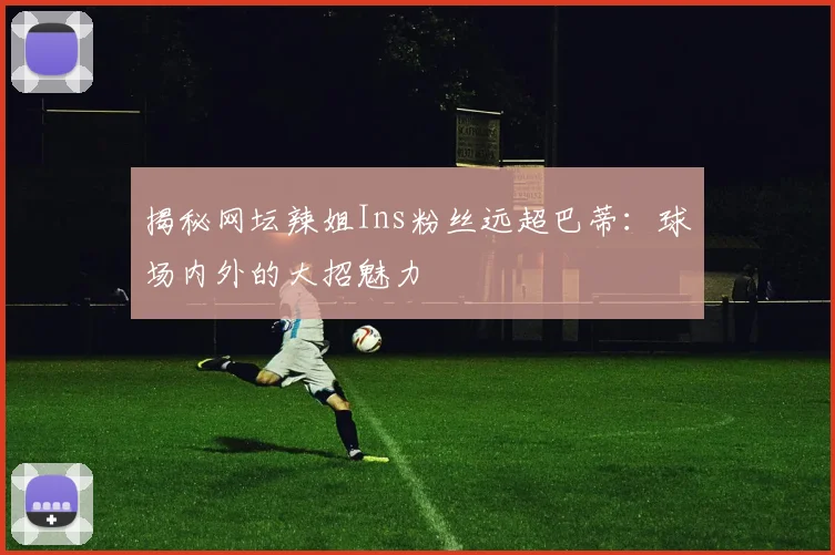 揭秘网坛辣姐Ins粉丝远超巴蒂:球场内外的大招魅力