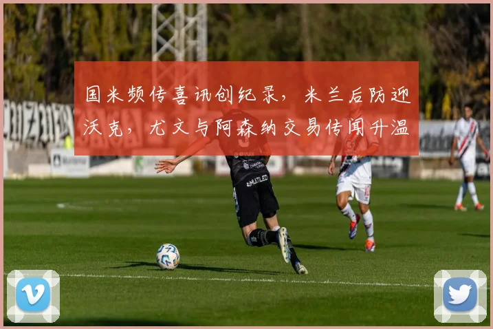 国米频传喜讯创纪录,米兰后防迎沃克,尤文与阿森纳交易传闻升温