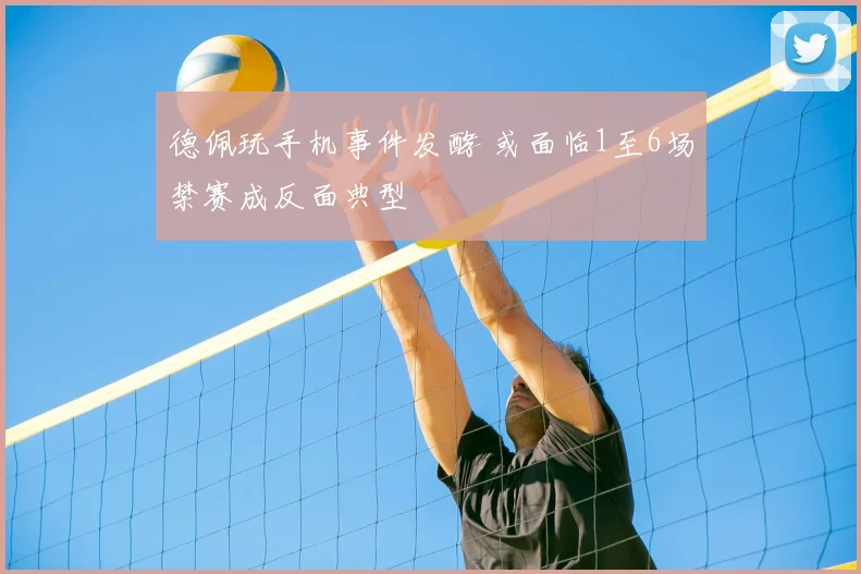 德佩玩手机事件发酵 或面临1至6场禁赛成反面典型