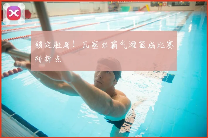锁定胜局！瓦塞尔霸气灌篮成比赛转折点