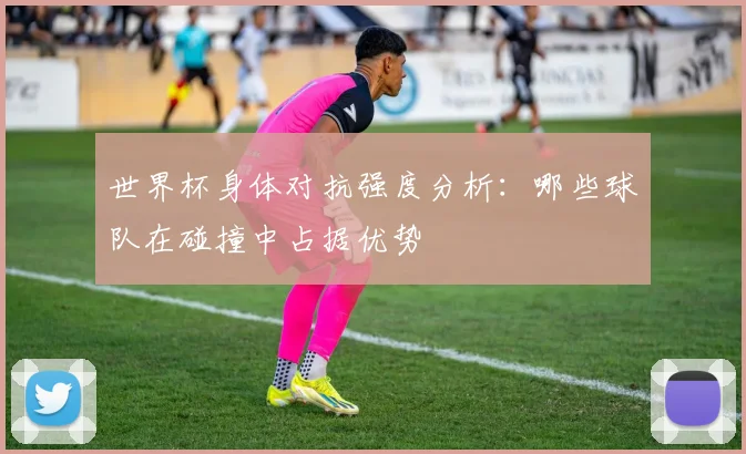 世界杯身体对抗强度分析：哪些球队在碰撞中占据优势