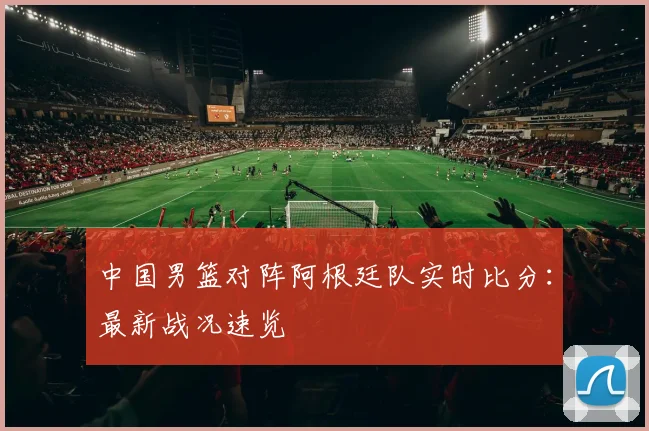 中国男篮对阵阿根廷队实时比分：最新战况速览