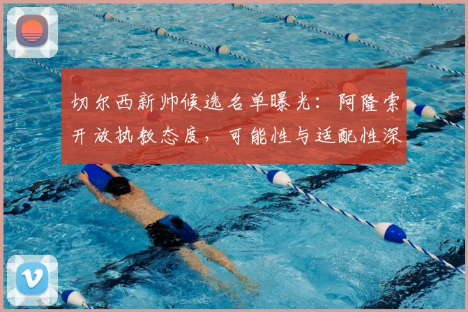 切尔西新帅候选名单曝光：阿隆索开放执教态度，可能性与适配性深度解析