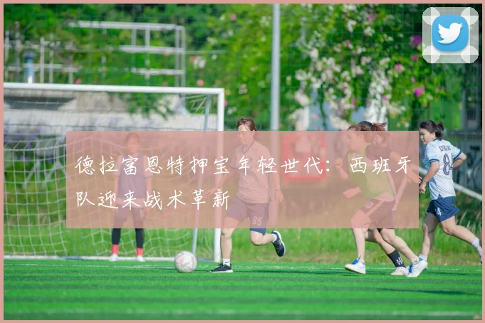 德拉富恩特押宝年轻世代：西班牙队迎来战术革新