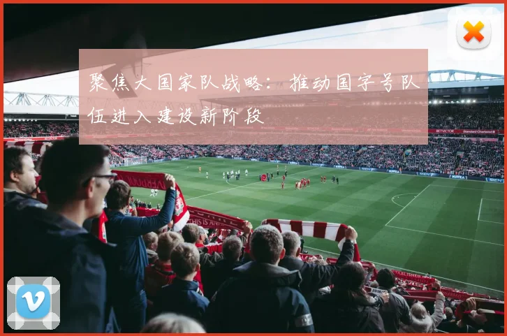 聚焦大国家队战略：推动国字号队伍进入建设新阶段