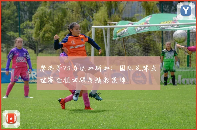 摩洛哥vs马达加斯加：国际足球友谊赛全程回顾与精彩集锦