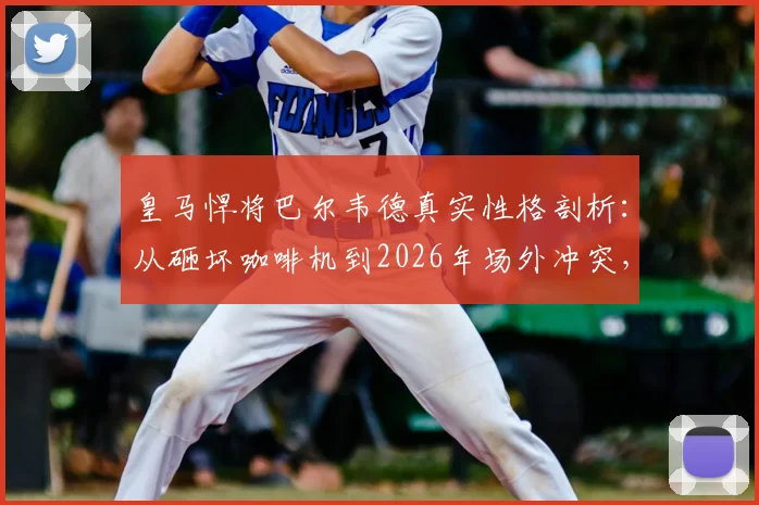 皇马悍将巴尔韦德真实性格剖析：从砸坏咖啡机到2026年场外冲突，他的脾气为何如此火爆？