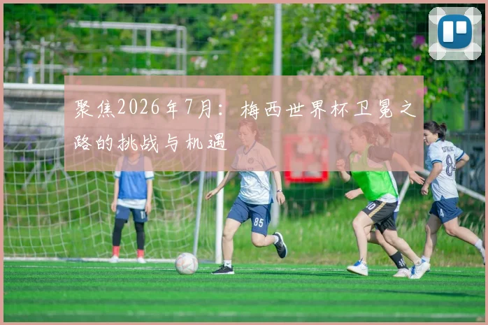 聚焦2026年7月：梅西世界杯卫冕之路的挑战与机遇