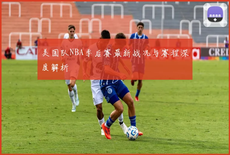 美国队NBA季后赛最新战况与赛程深度解析