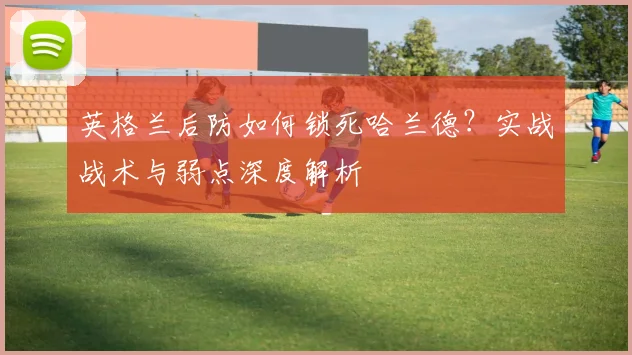 英格兰后防如何锁死哈兰德？实战战术与弱点深度解析