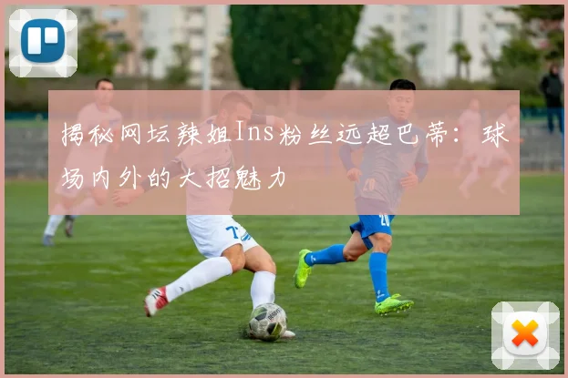 揭秘网坛辣姐Ins粉丝远超巴蒂:球场内外的大招魅力