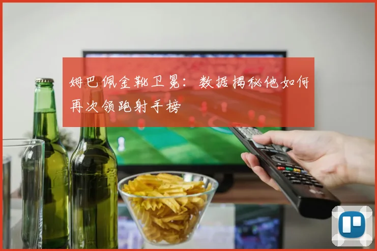 姆巴佩金靴卫冕:数据揭秘他如何再次领跑射手榜