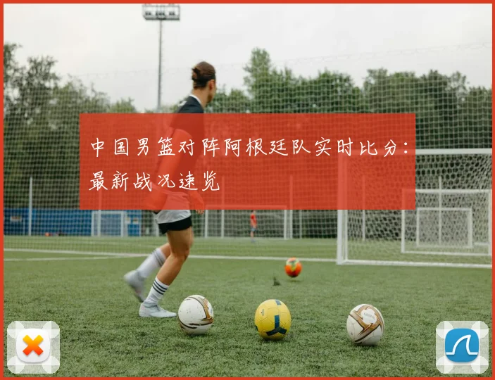 中国男篮对阵阿根廷队实时比分：最新战况速览