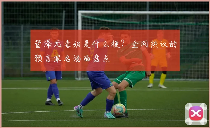 管泽元毒奶是什么梗?全网热议的预言家名场面盘点