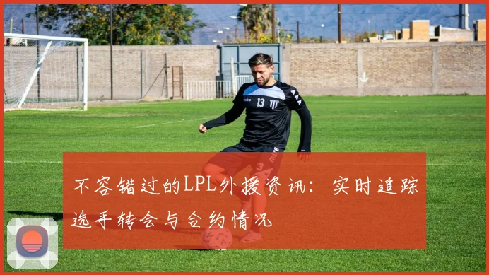 不容错过的LPL外援资讯:实时追踪选手转会与合约情况