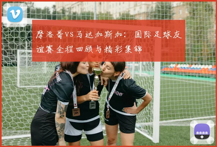 摩洛哥vs马达加斯加:国际足球友谊赛全程回顾与精彩集锦